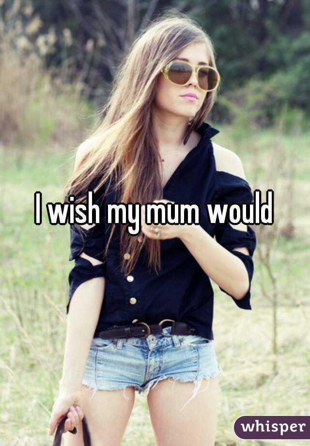 I wish my mum would 