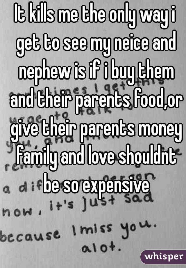 It kills me the only way i get to see my neice and nephew is if i buy them and their parents food,or give their parents money family and love shouldnt be so expensive