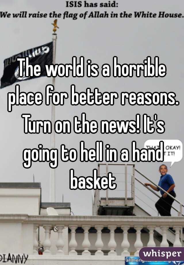 The world is a horrible place for better reasons. Turn on the news! It's going to hell in a hand basket