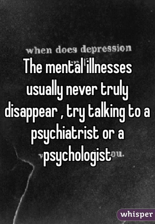 The mental illnesses usually never truly disappear , try talking to a psychiatrist or a psychologist 