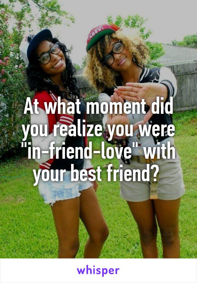 At what moment did you realize you were "in-friend-love" with your best friend? 