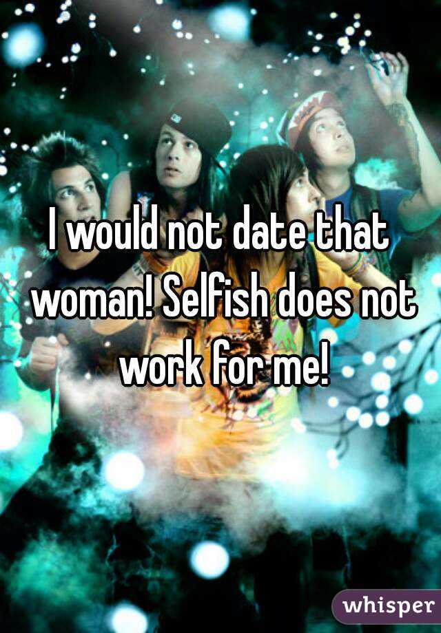 I would not date that woman! Selfish does not work for me!