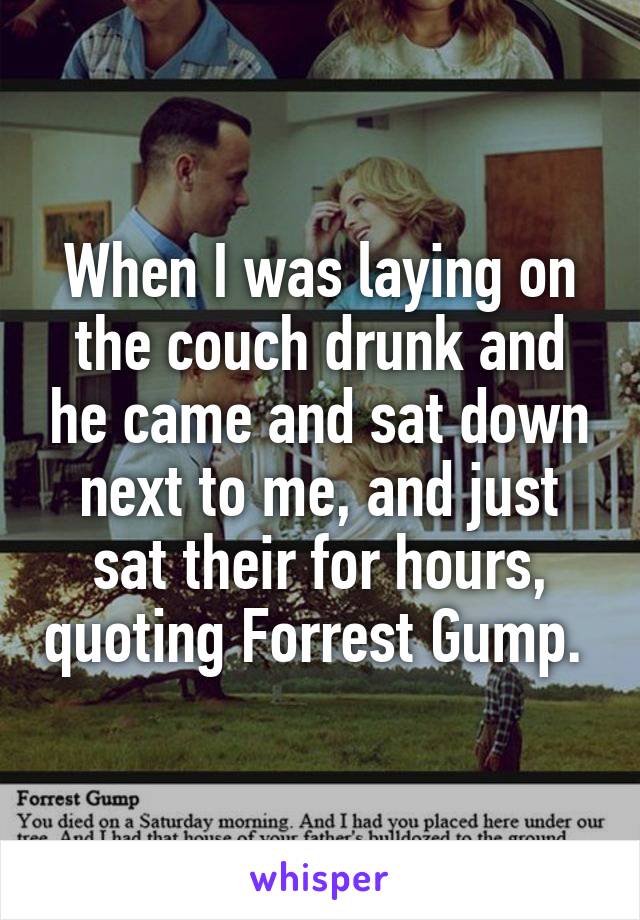 When I was laying on the couch drunk and he came and sat down next to me, and just sat their for hours, quoting Forrest Gump. 