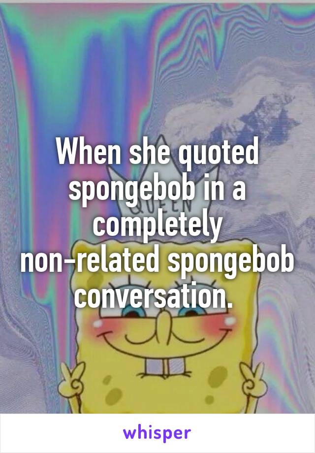 When she quoted spongebob in a completely non-related spongebob conversation. 