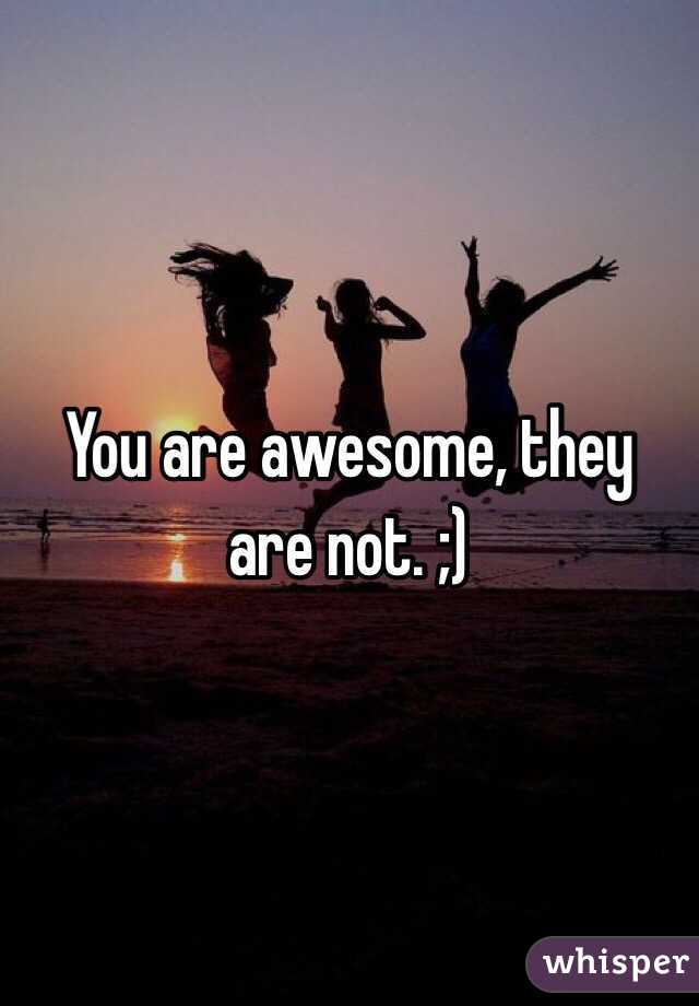 You are awesome, they are not. ;)