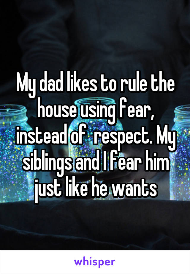 My dad likes to rule the house using fear, instead of  respect. My siblings and I fear him just like he wants