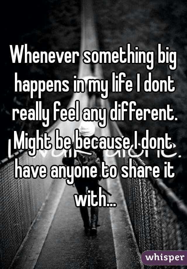 Whenever something big happens in my life I dont really feel any different.
Might be because I dont have anyone to share it with...