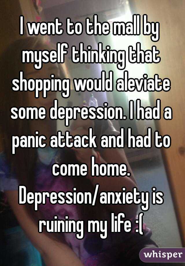 I went to the mall by myself thinking that shopping would aleviate some depression. I had a panic attack and had to come home. Depression/anxiety is ruining my life :(