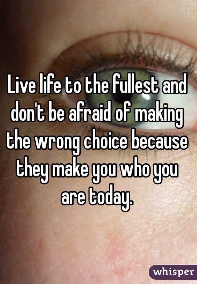Live life to the fullest and don't be afraid of making the wrong choice because they make you who you are today. 