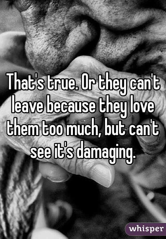 That's true. Or they can't leave because they love them too much, but can't see it's damaging.