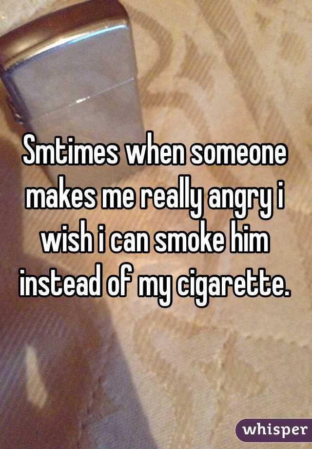 Smtimes when someone makes me really angry i wish i can smoke him instead of my cigarette. 
