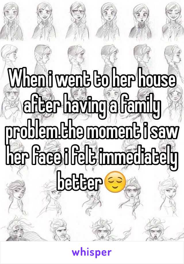 When i went to her house after having a family problem.the moment i saw her face i felt immediately betterðŸ˜Œ