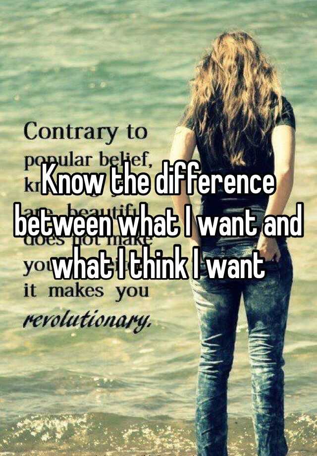 know-the-difference-between-what-i-want-and-what-i-think-i-want