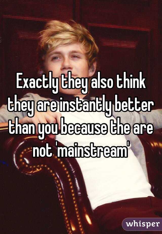 Exactly they also think they are instantly better than you because the are not 'mainstream'