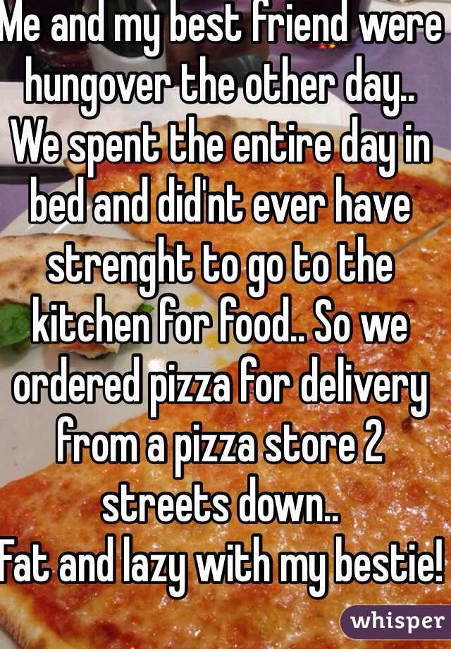 Me and my best friend were hungover the other day.. We spent the entire day in bed and did'nt ever have strenght to go to the kitchen for food.. So we ordered pizza for delivery from a pizza store 2 streets down.. 
Fat and lazy with my bestie!