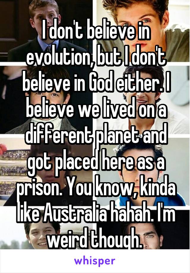 I don't believe in evolution, but I don't believe in God either. I believe we lived on a different planet and got placed here as a prison. You know, kinda like Australia hahah. I'm weird though. 