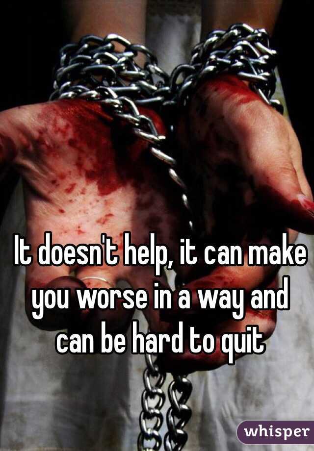 It doesn't help, it can make you worse in a way and can be hard to quit 