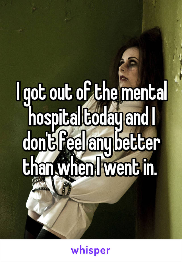 I got out of the mental hospital today and I don't feel any better than when I went in. 