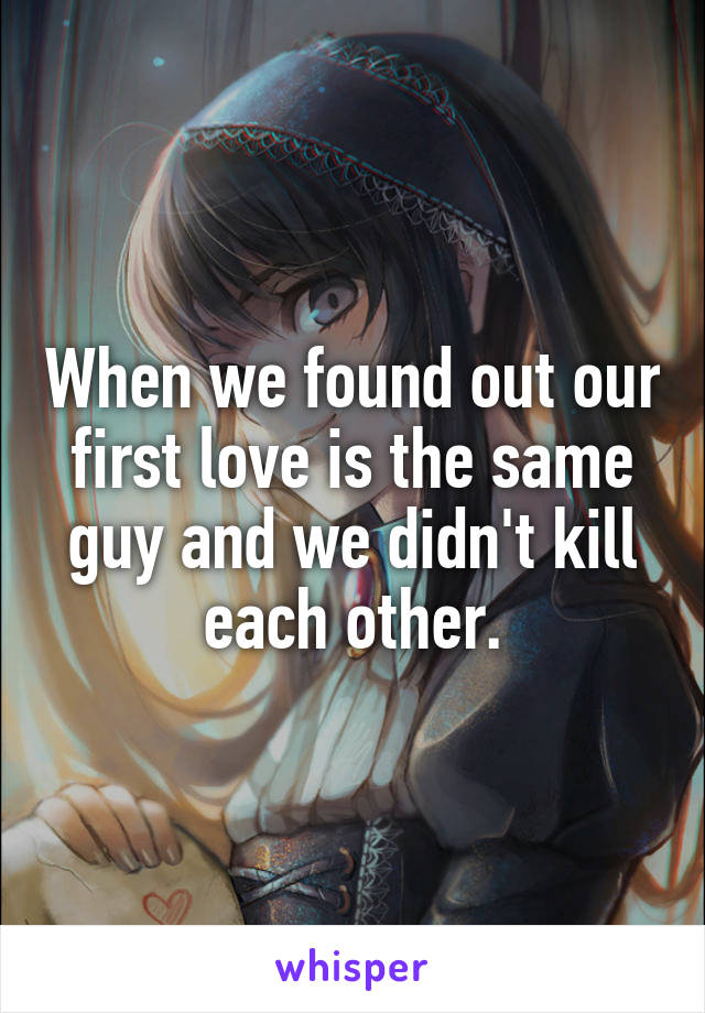 When we found out our first love is the same guy and we didn't kill each other.