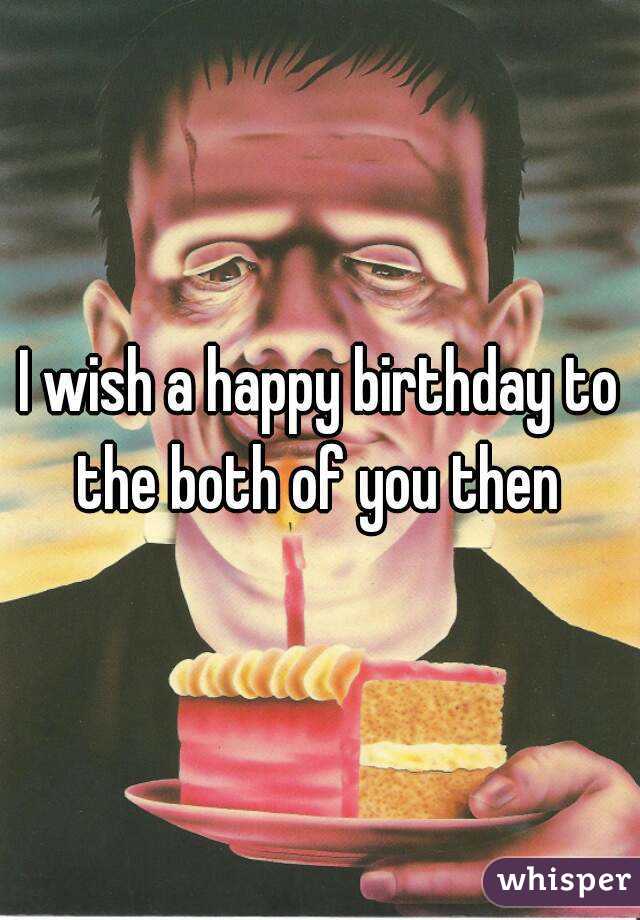 I wish a happy birthday to the both of you then 