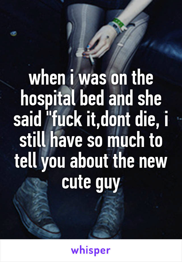 when i was on the hospital bed and she said "fuck it,dont die, i still have so much to tell you about the new cute guy