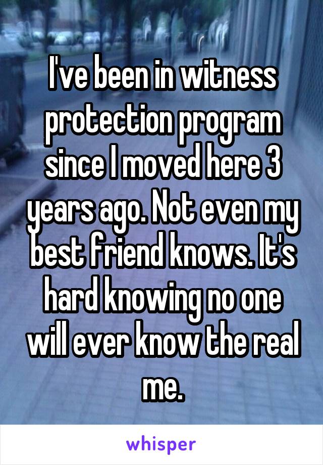 I've been in witness protection program since I moved here 3 years ago. Not even my best friend knows. It's hard knowing no one will ever know the real me.