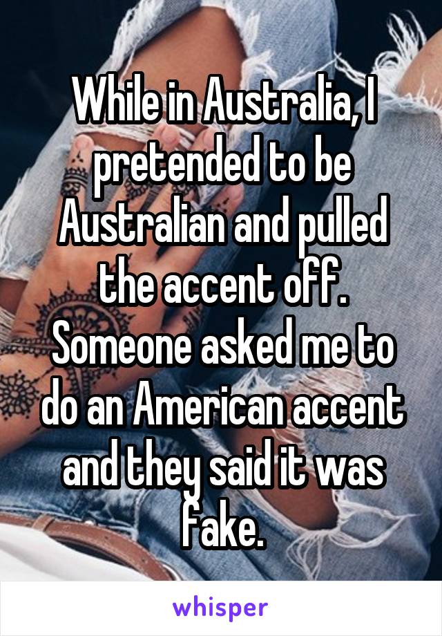 While in Australia, I pretended to be Australian and pulled the accent off. Someone asked me to do an American accent and they said it was fake.