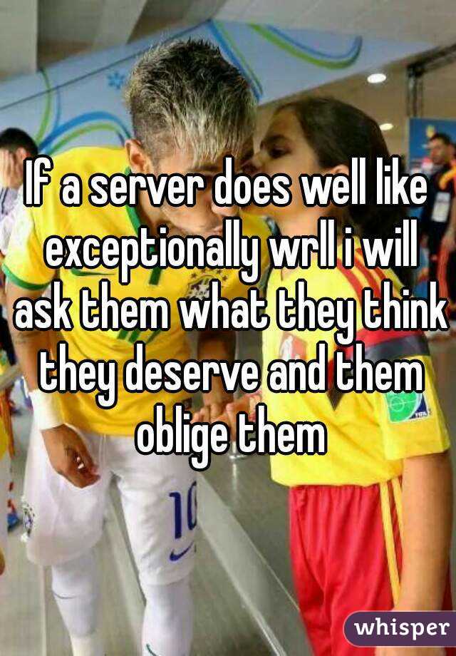 If a server does well like exceptionally wrll i will ask them what they think they deserve and them oblige them