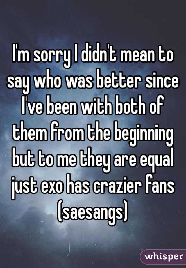  I'm sorry I didn't mean to say who was better since I've been with both of them from the beginning but to me they are equal just exo has crazier fans (saesangs)