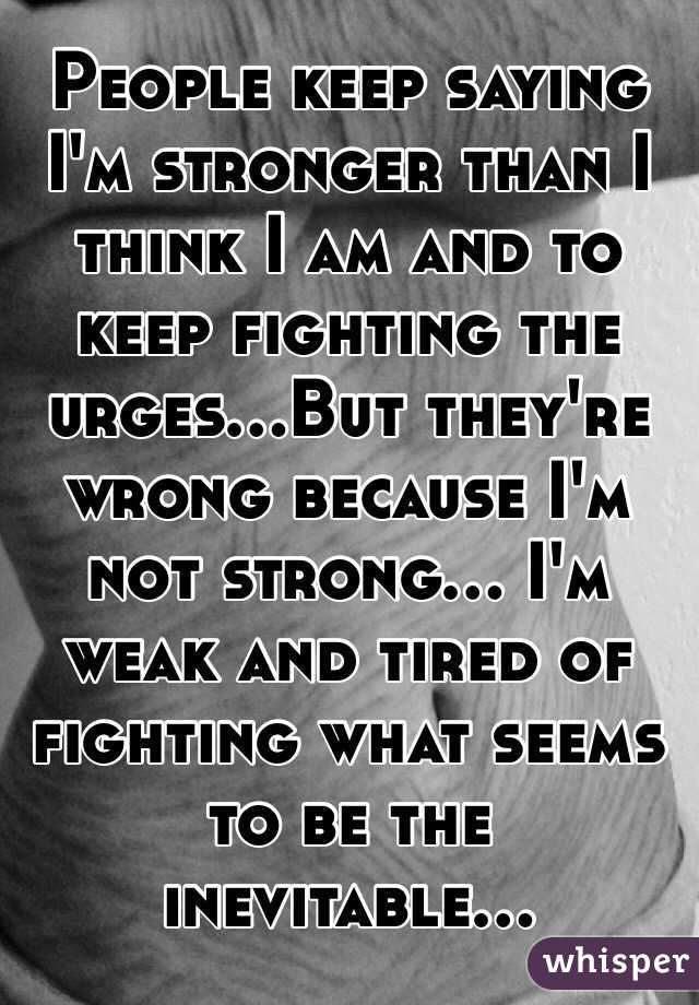People keep saying I'm stronger than I think I am and to keep fighting the urges...But they're wrong because I'm not strong... I'm weak and tired of fighting what seems to be the inevitable...