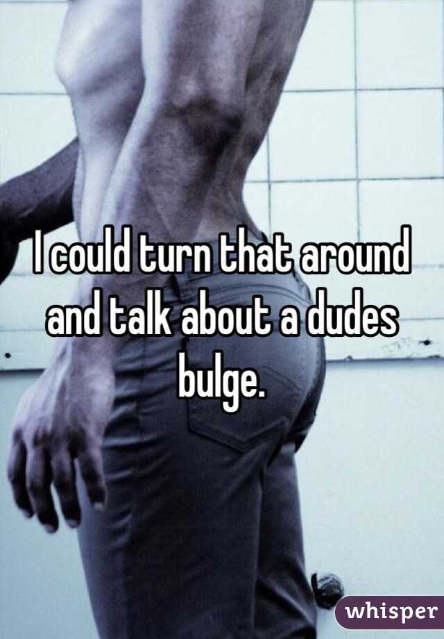 I could turn that around and talk about a dudes bulge. 