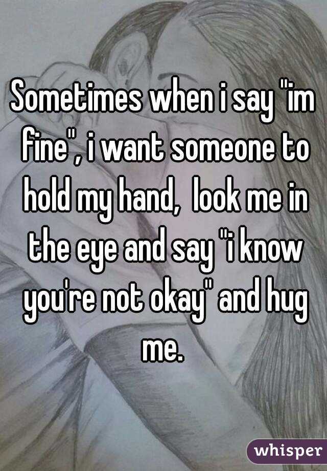 Sometimes when i say "im fine", i want someone to hold my hand,  look me in the eye and say "i know you're not okay" and hug me. 