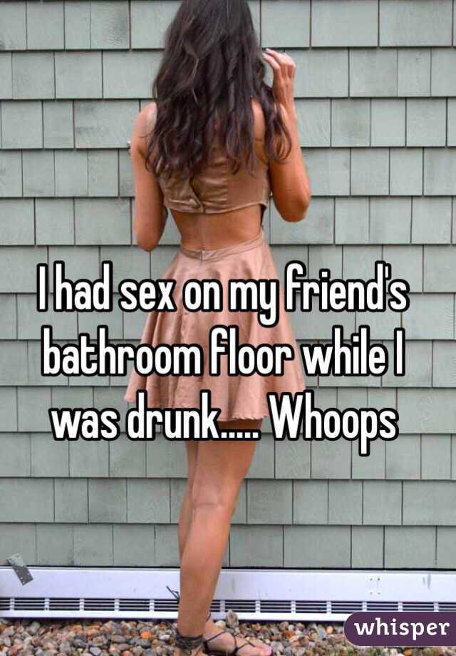 I had sex on my friend's bathroom floor while I was drunk..... Whoops