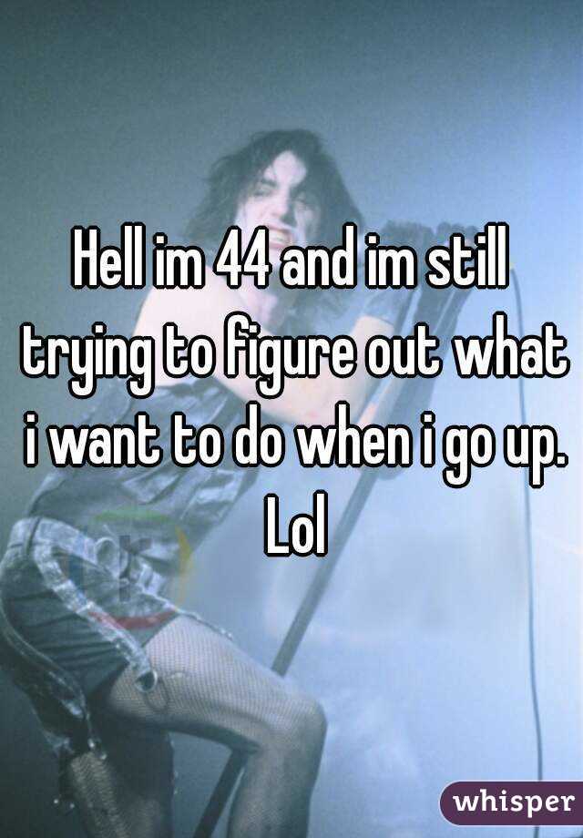 Hell im 44 and im still trying to figure out what i want to do when i go up. Lol