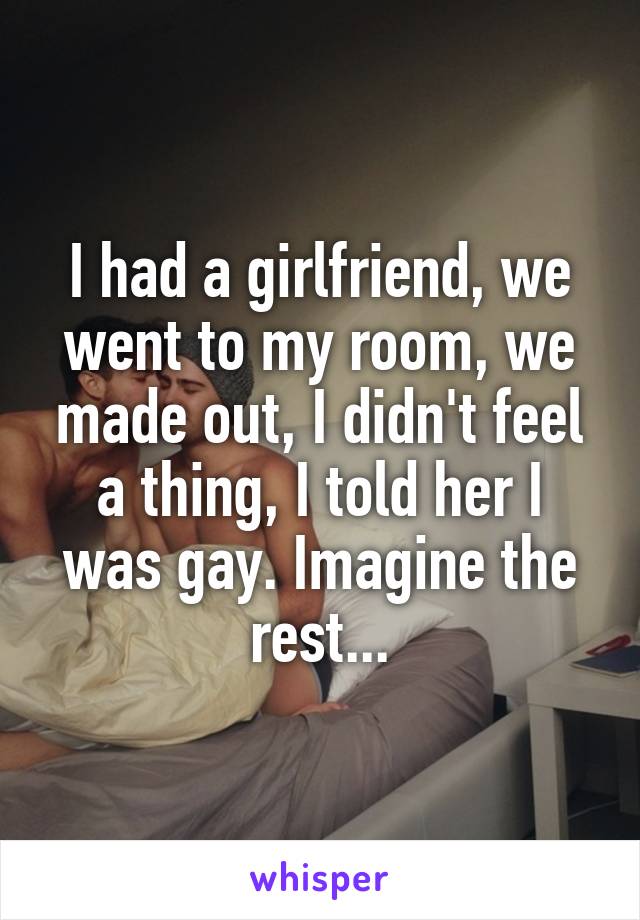 I had a girlfriend, we went to my room, we made out, I didn't feel a thing, I told her I was gay. Imagine the rest...