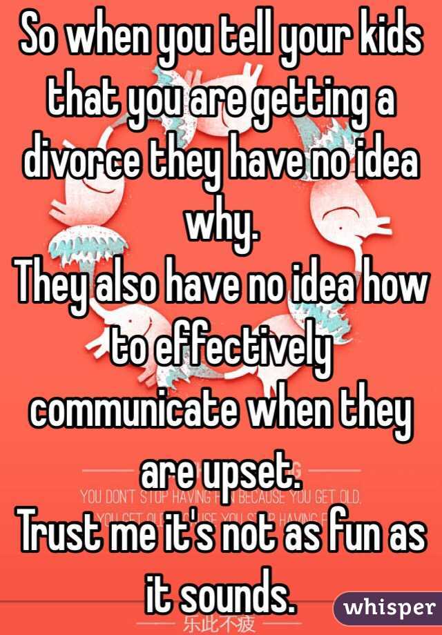 So when you tell your kids that you are getting a divorce they have no idea why. 
They also have no idea how to effectively communicate when they are upset. 
Trust me it's not as fun as it sounds.  