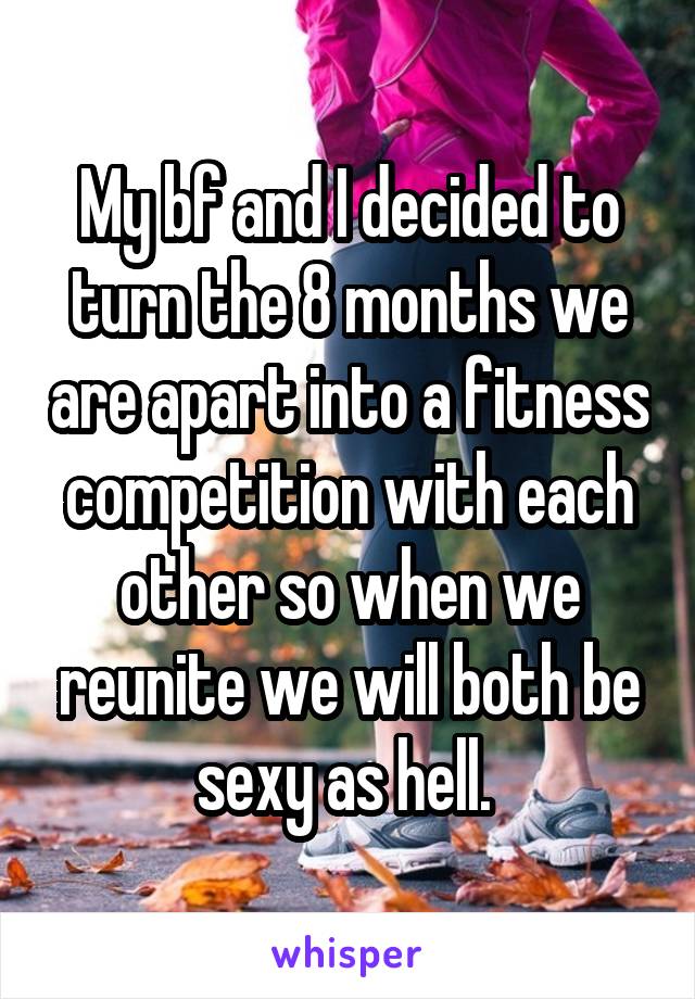 My bf and I decided to turn the 8 months we are apart into a fitness competition with each other so when we reunite we will both be sexy as hell. 