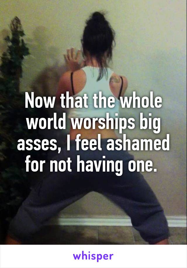 Now that the whole world worships big asses, I feel ashamed for not having one. 