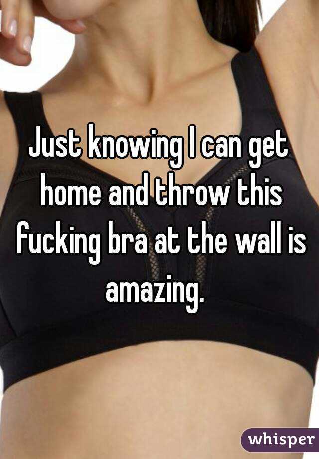 Just knowing I can get home and throw this fucking bra at the wall is amazing.  