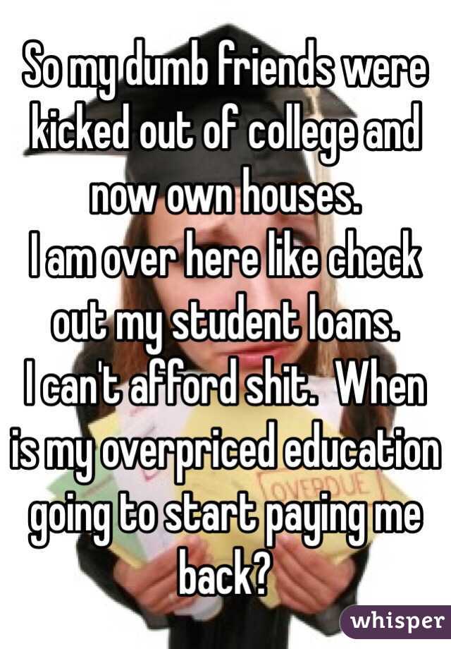 So my dumb friends were kicked out of college and now own houses. 
I am over here like check out my student loans.  
I can't afford shit.  When is my overpriced education going to start paying me back?