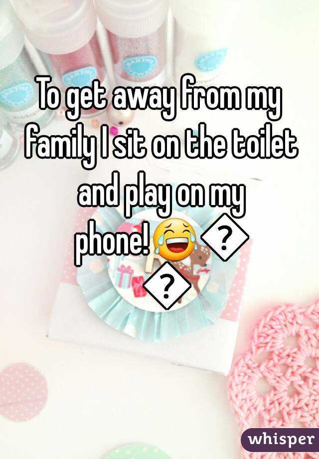 To get away from my family I sit on the toilet and play on my phone!😂😂😂