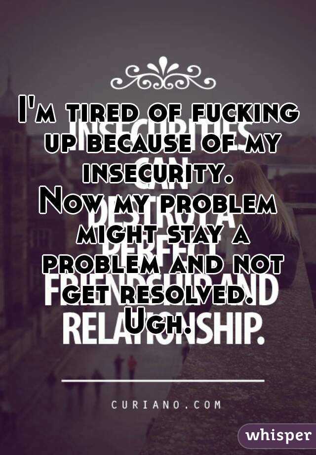 I'm tired of fucking up because of my insecurity. 
Now my problem might stay a problem and not get resolved. 
Ugh.