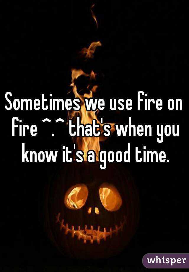 Sometimes we use fire on fire ^.^ that's when you know it's a good time.