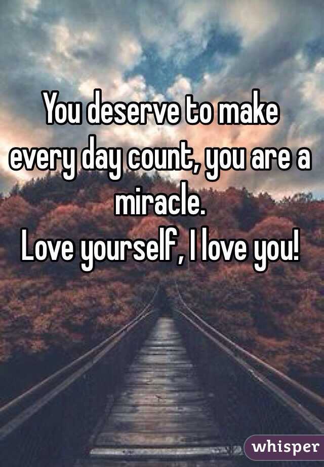 You deserve to make every day count, you are a miracle. 
Love yourself, I love you!