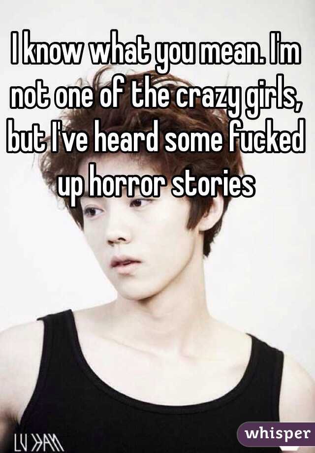 I know what you mean. I'm not one of the crazy girls, but I've heard some fucked up horror stories