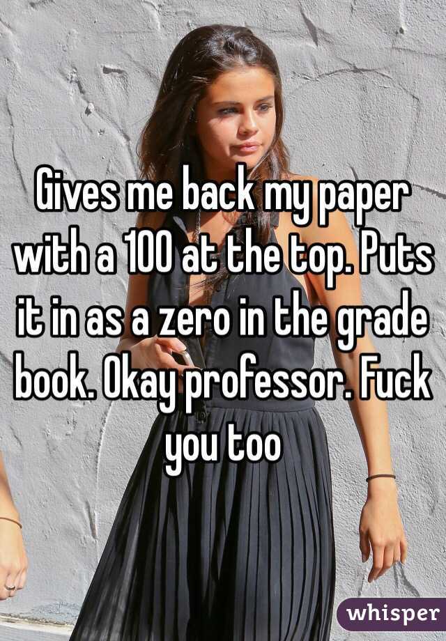 Gives me back my paper with a 100 at the top. Puts it in as a zero in the grade book. Okay professor. Fuck you too