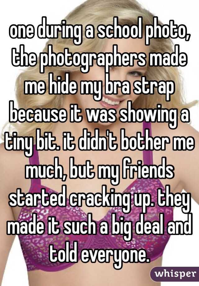 one during a school photo, the photographers made me hide my bra strap because it was showing a tiny bit. it didn't bother me much, but my friends started cracking up. they made it such a big deal and told everyone. 
