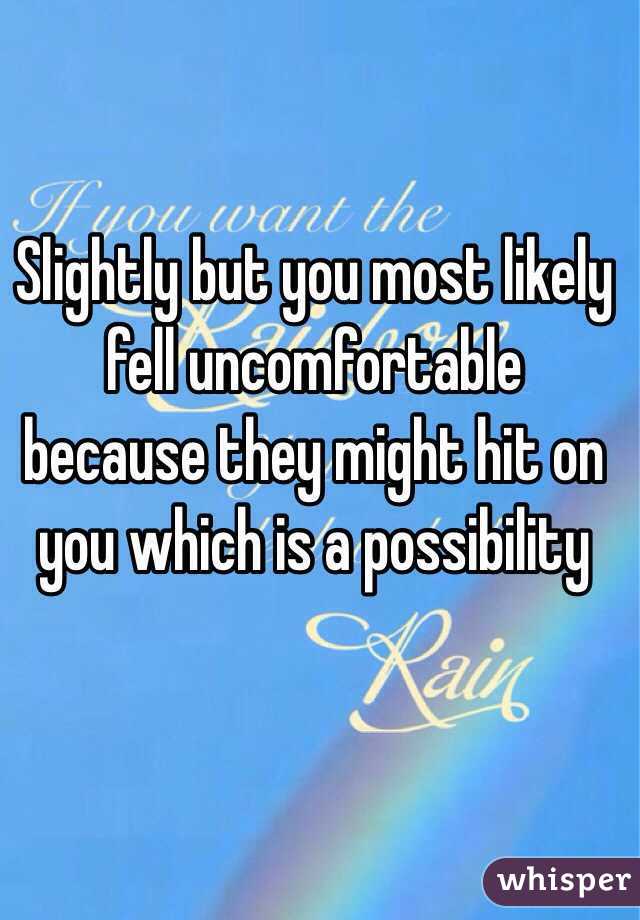 Slightly but you most likely fell uncomfortable because they might hit on you which is a possibility 