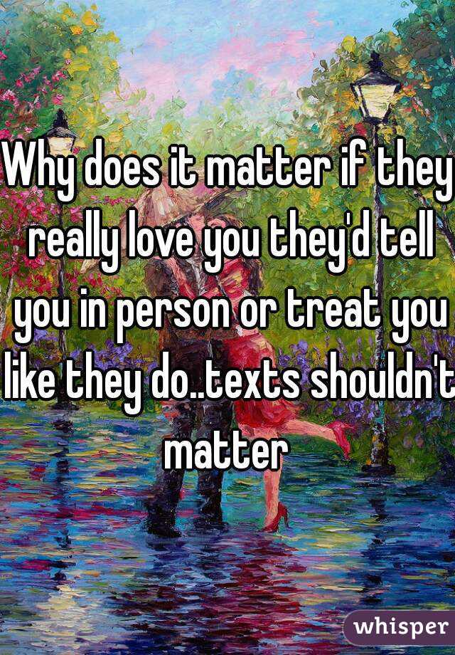 Why does it matter if they really love you they'd tell you in person or treat you like they do..texts shouldn't matter 