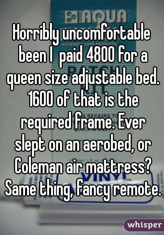 Horribly uncomfortable been I  paid 4800 for a queen size adjustable bed. 1600 of that is the required frame. Ever slept on an aerobed, or Coleman air mattress? Same thing, fancy remote.